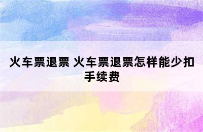 火车票退票 火车票退票怎样能少扣手续费